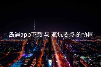 岛遇app下载 与 避坑要点 的协同