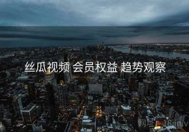 丝瓜视频 会员权益 趋势观察