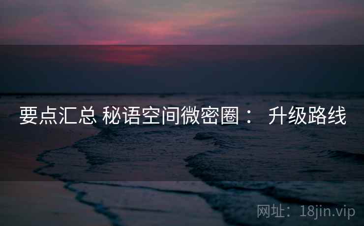 要点汇总 秘语空间微密圈 : 升级路线 要点汇总 秘语空间微密圈 : 升级路线